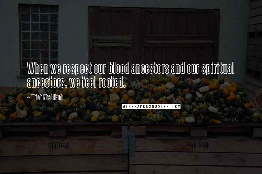 Thich Nhat Hanh Quotes: When we respect our blood ancestors and our spiritual ancestors, we feel rooted.