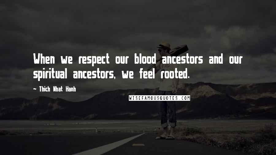 Thich Nhat Hanh Quotes: When we respect our blood ancestors and our spiritual ancestors, we feel rooted.