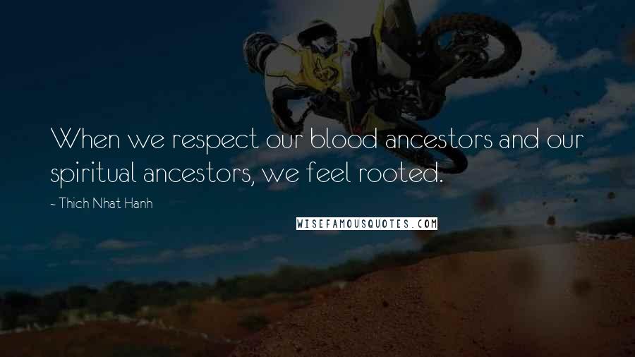 Thich Nhat Hanh Quotes: When we respect our blood ancestors and our spiritual ancestors, we feel rooted.