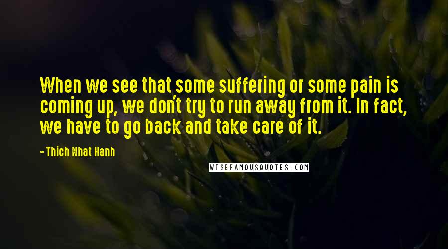 Thich Nhat Hanh Quotes: When we see that some suffering or some pain is coming up, we don't try to run away from it. In fact, we have to go back and take care of it.