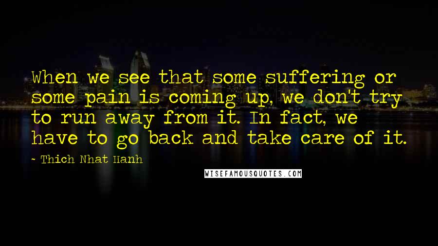 Thich Nhat Hanh Quotes: When we see that some suffering or some pain is coming up, we don't try to run away from it. In fact, we have to go back and take care of it.