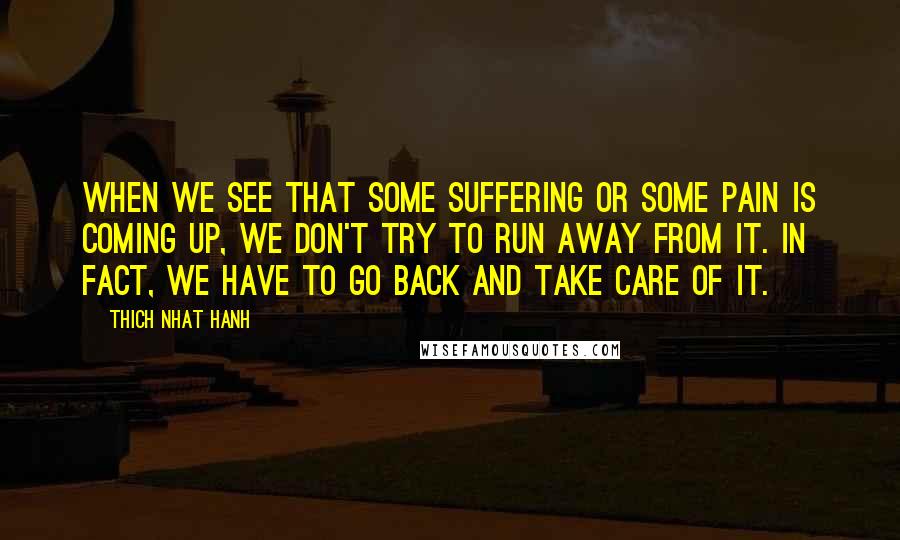 Thich Nhat Hanh Quotes: When we see that some suffering or some pain is coming up, we don't try to run away from it. In fact, we have to go back and take care of it.