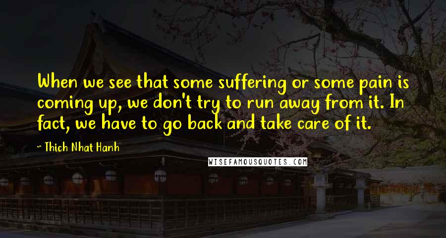 Thich Nhat Hanh Quotes: When we see that some suffering or some pain is coming up, we don't try to run away from it. In fact, we have to go back and take care of it.