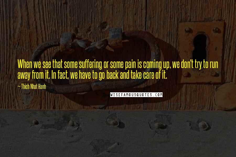 Thich Nhat Hanh Quotes: When we see that some suffering or some pain is coming up, we don't try to run away from it. In fact, we have to go back and take care of it.