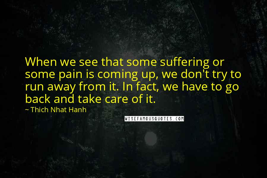 Thich Nhat Hanh Quotes: When we see that some suffering or some pain is coming up, we don't try to run away from it. In fact, we have to go back and take care of it.