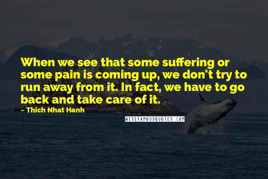 Thich Nhat Hanh Quotes: When we see that some suffering or some pain is coming up, we don't try to run away from it. In fact, we have to go back and take care of it.