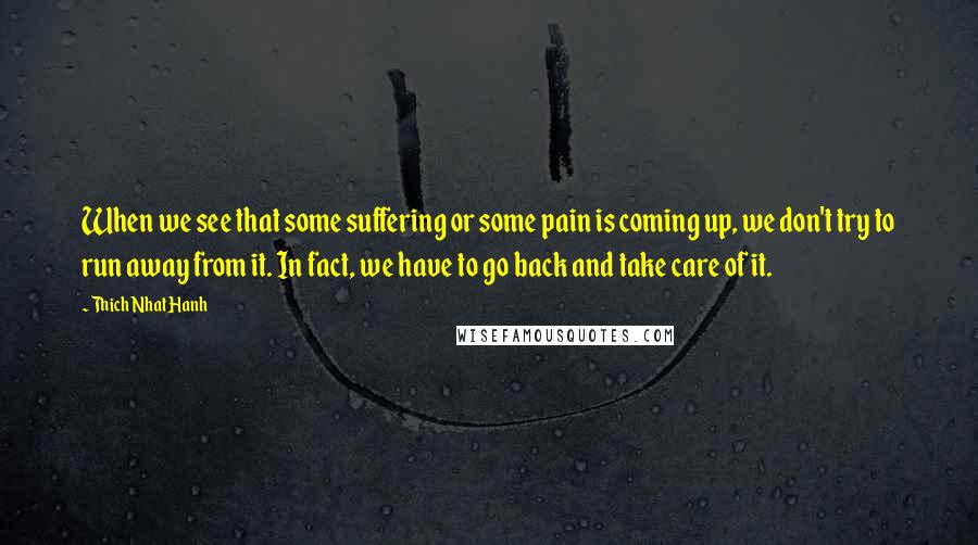 Thich Nhat Hanh Quotes: When we see that some suffering or some pain is coming up, we don't try to run away from it. In fact, we have to go back and take care of it.