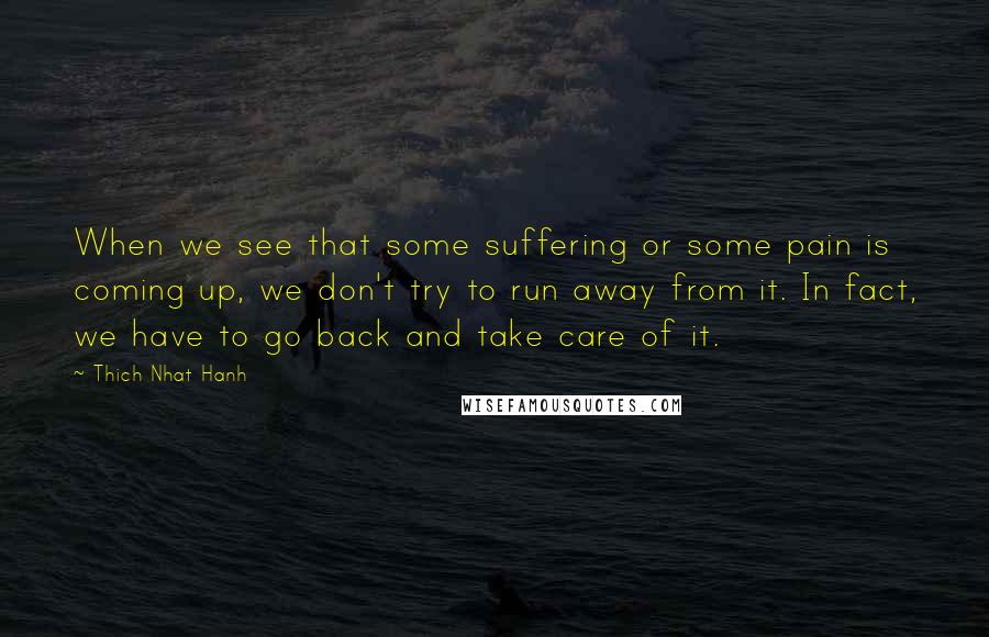 Thich Nhat Hanh Quotes: When we see that some suffering or some pain is coming up, we don't try to run away from it. In fact, we have to go back and take care of it.