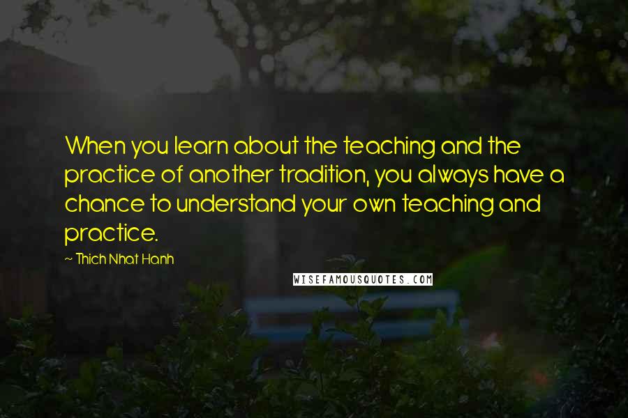 Thich Nhat Hanh Quotes: When you learn about the teaching and the practice of another tradition, you always have a chance to understand your own teaching and practice.