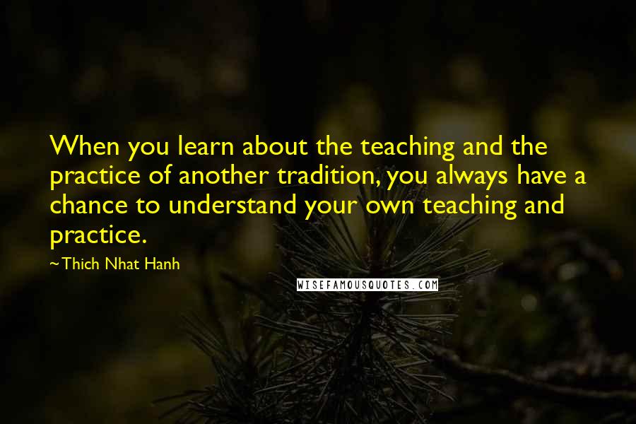 Thich Nhat Hanh Quotes: When you learn about the teaching and the practice of another tradition, you always have a chance to understand your own teaching and practice.