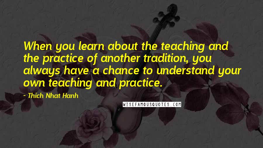 Thich Nhat Hanh Quotes: When you learn about the teaching and the practice of another tradition, you always have a chance to understand your own teaching and practice.