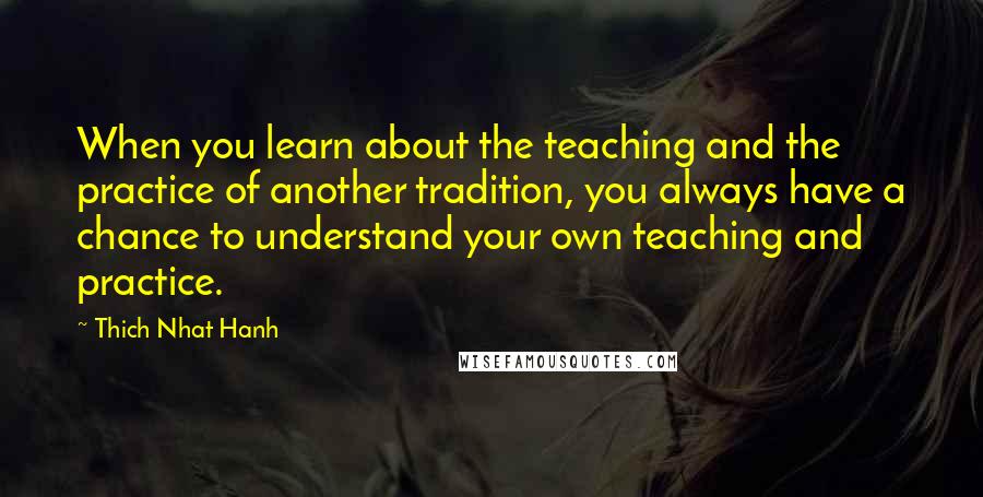 Thich Nhat Hanh Quotes: When you learn about the teaching and the practice of another tradition, you always have a chance to understand your own teaching and practice.