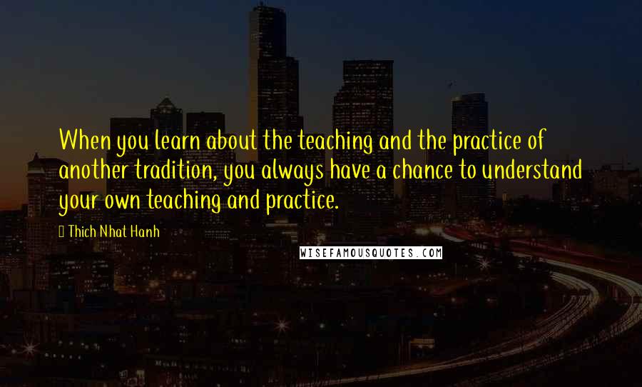 Thich Nhat Hanh Quotes: When you learn about the teaching and the practice of another tradition, you always have a chance to understand your own teaching and practice.