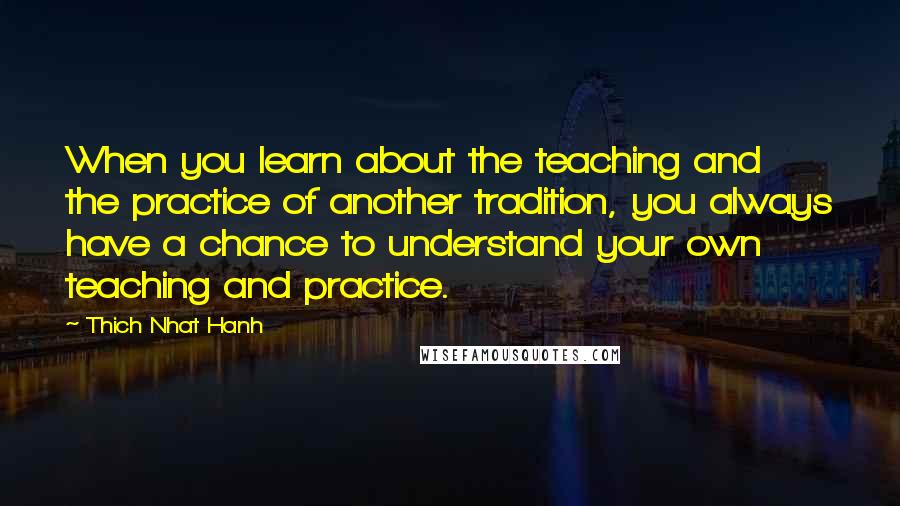 Thich Nhat Hanh Quotes: When you learn about the teaching and the practice of another tradition, you always have a chance to understand your own teaching and practice.