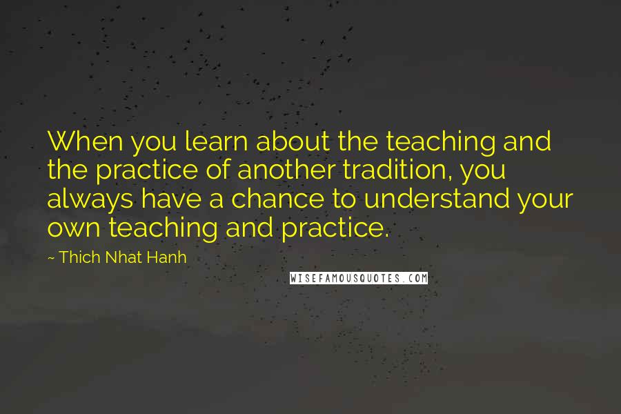 Thich Nhat Hanh Quotes: When you learn about the teaching and the practice of another tradition, you always have a chance to understand your own teaching and practice.
