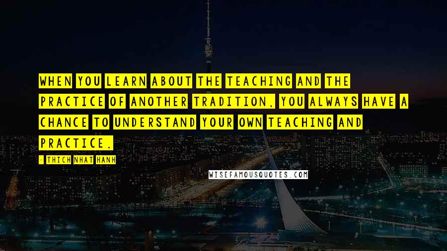 Thich Nhat Hanh Quotes: When you learn about the teaching and the practice of another tradition, you always have a chance to understand your own teaching and practice.