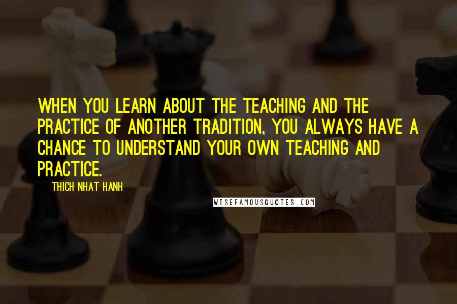 Thich Nhat Hanh Quotes: When you learn about the teaching and the practice of another tradition, you always have a chance to understand your own teaching and practice.