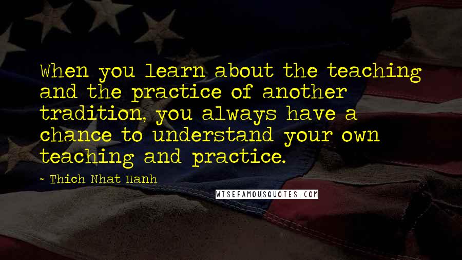 Thich Nhat Hanh Quotes: When you learn about the teaching and the practice of another tradition, you always have a chance to understand your own teaching and practice.