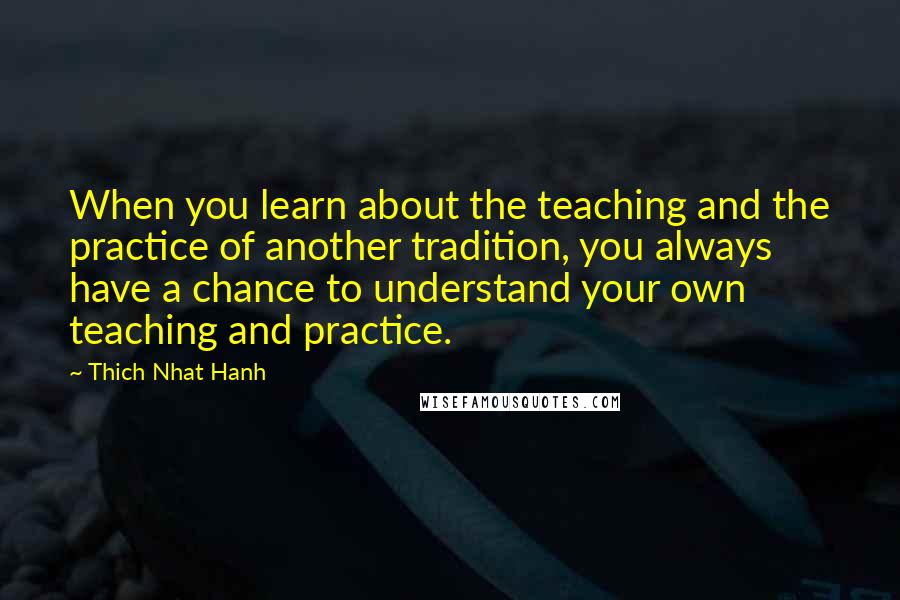 Thich Nhat Hanh Quotes: When you learn about the teaching and the practice of another tradition, you always have a chance to understand your own teaching and practice.