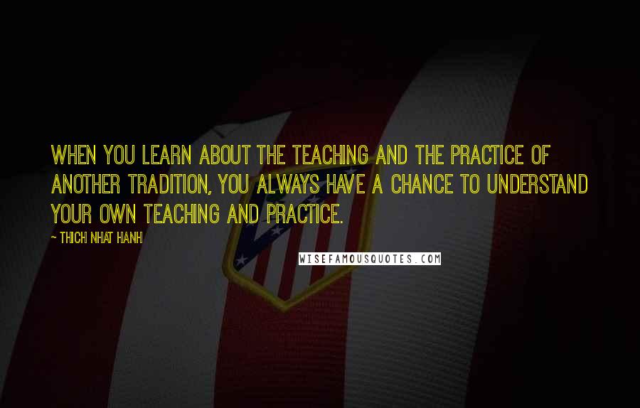 Thich Nhat Hanh Quotes: When you learn about the teaching and the practice of another tradition, you always have a chance to understand your own teaching and practice.