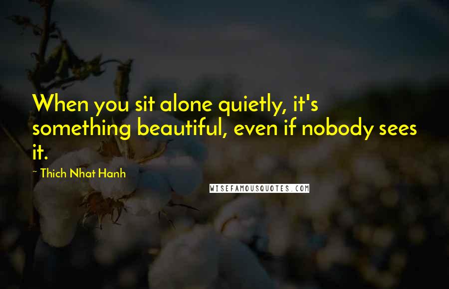 Thich Nhat Hanh Quotes: When you sit alone quietly, it's something beautiful, even if nobody sees it.