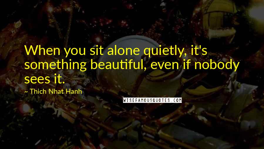 Thich Nhat Hanh Quotes: When you sit alone quietly, it's something beautiful, even if nobody sees it.