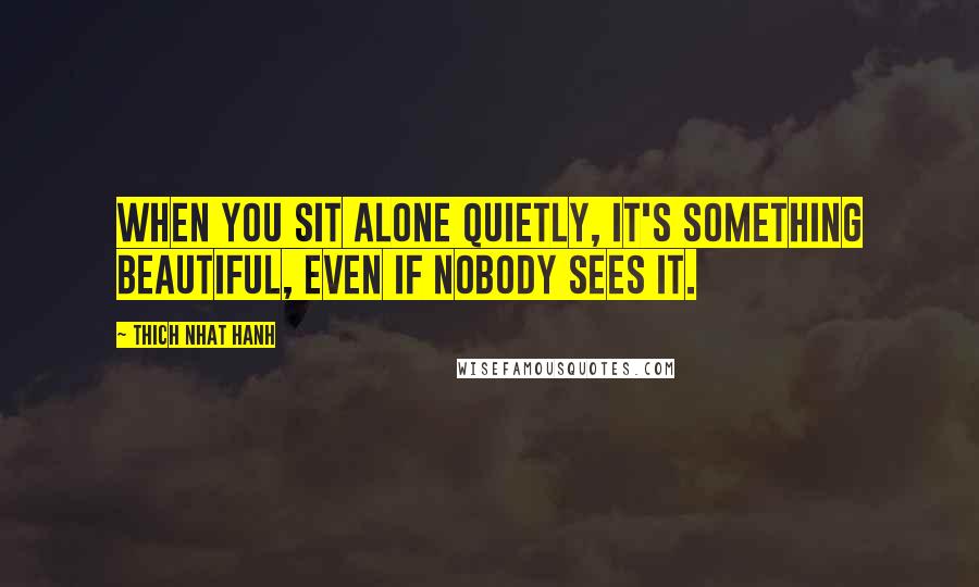 Thich Nhat Hanh Quotes: When you sit alone quietly, it's something beautiful, even if nobody sees it.