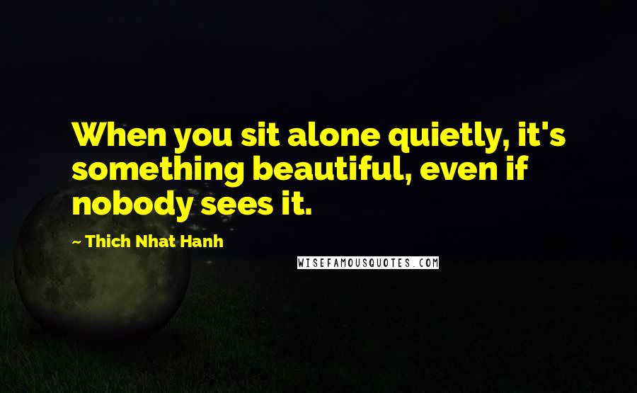 Thich Nhat Hanh Quotes: When you sit alone quietly, it's something beautiful, even if nobody sees it.