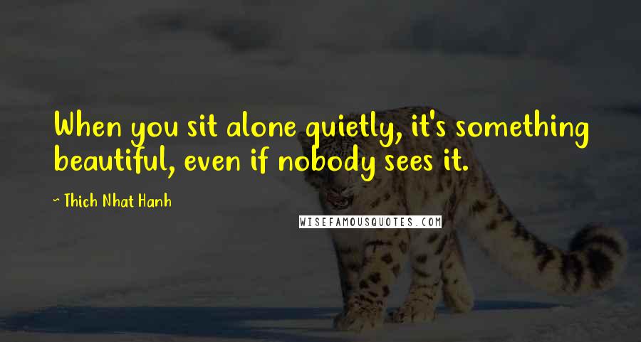 Thich Nhat Hanh Quotes: When you sit alone quietly, it's something beautiful, even if nobody sees it.