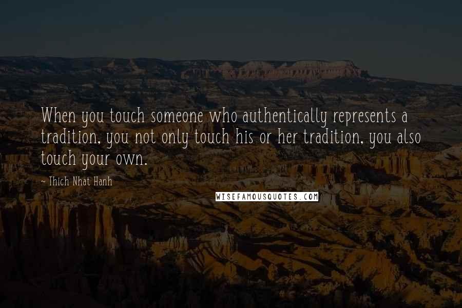 Thich Nhat Hanh Quotes: When you touch someone who authentically represents a tradition, you not only touch his or her tradition, you also touch your own.