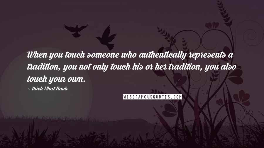 Thich Nhat Hanh Quotes: When you touch someone who authentically represents a tradition, you not only touch his or her tradition, you also touch your own.