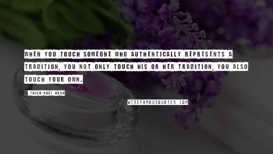 Thich Nhat Hanh Quotes: When you touch someone who authentically represents a tradition, you not only touch his or her tradition, you also touch your own.