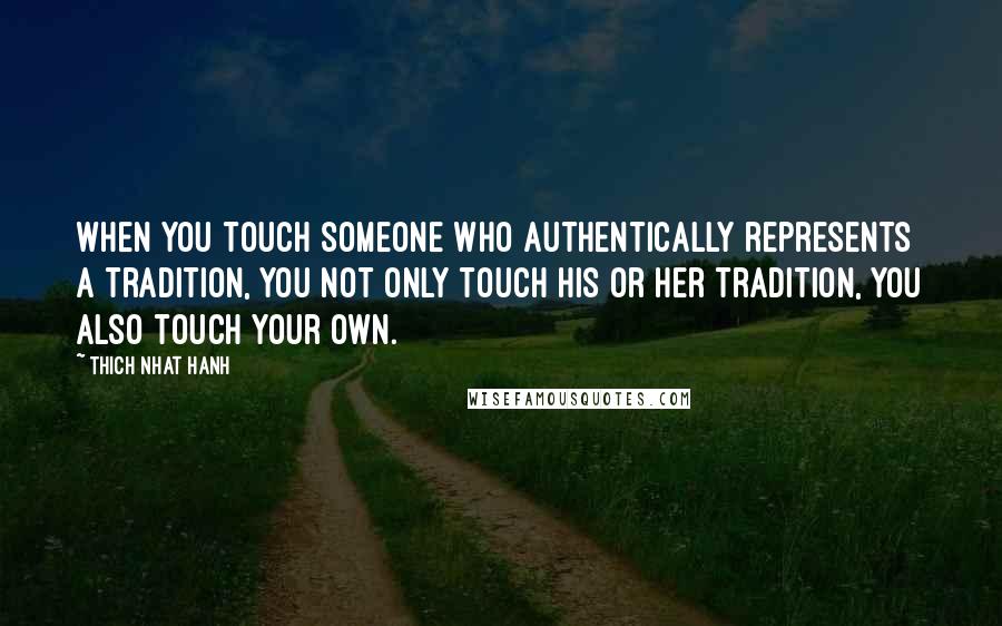 Thich Nhat Hanh Quotes: When you touch someone who authentically represents a tradition, you not only touch his or her tradition, you also touch your own.