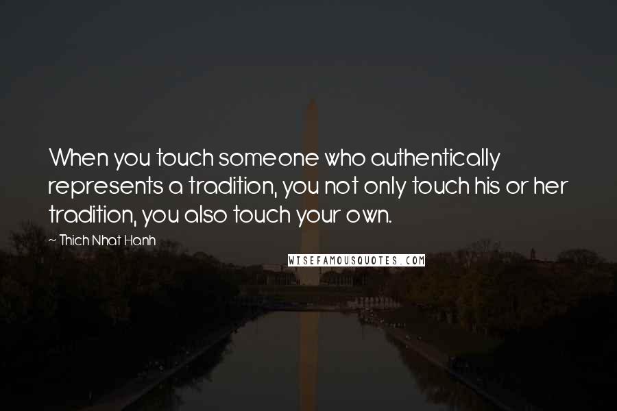 Thich Nhat Hanh Quotes: When you touch someone who authentically represents a tradition, you not only touch his or her tradition, you also touch your own.