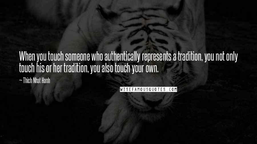 Thich Nhat Hanh Quotes: When you touch someone who authentically represents a tradition, you not only touch his or her tradition, you also touch your own.