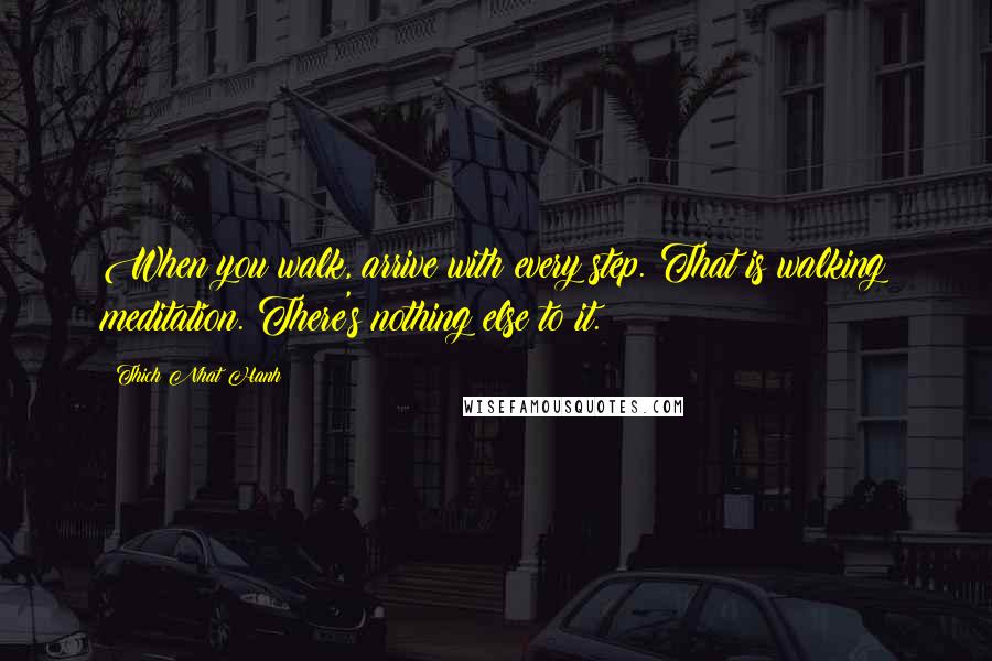 Thich Nhat Hanh Quotes: When you walk, arrive with every step. That is walking meditation. There's nothing else to it.