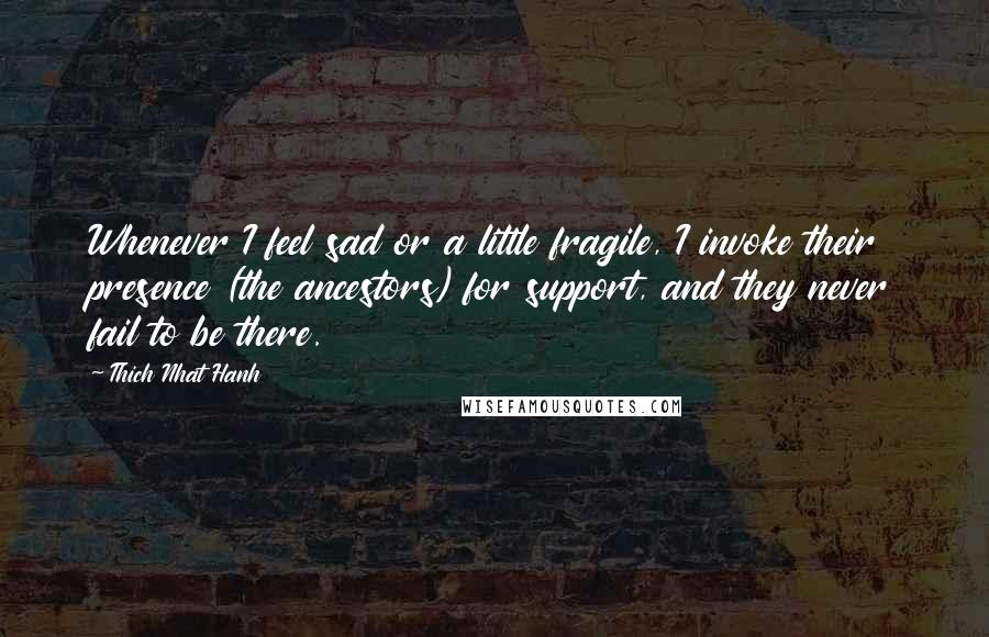 Thich Nhat Hanh Quotes: Whenever I feel sad or a little fragile, I invoke their presence (the ancestors) for support, and they never fail to be there.