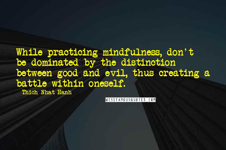 Thich Nhat Hanh Quotes: While practicing mindfulness, don't be dominated by the distinction between good and evil, thus creating a battle within oneself.