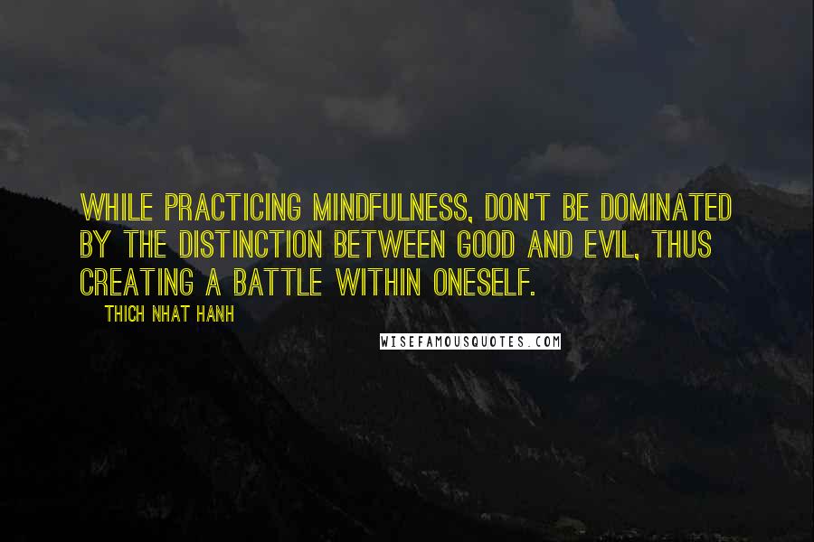 Thich Nhat Hanh Quotes: While practicing mindfulness, don't be dominated by the distinction between good and evil, thus creating a battle within oneself.