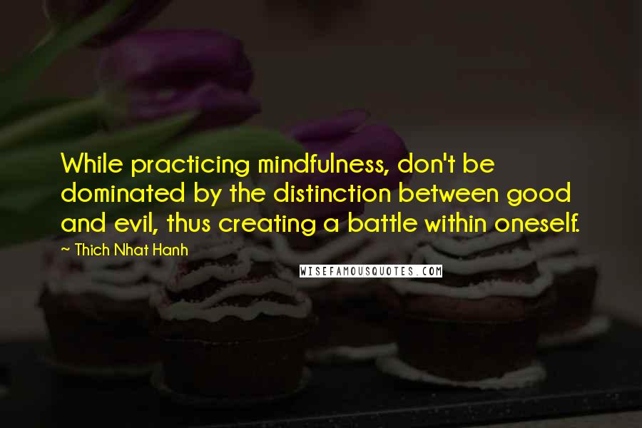 Thich Nhat Hanh Quotes: While practicing mindfulness, don't be dominated by the distinction between good and evil, thus creating a battle within oneself.