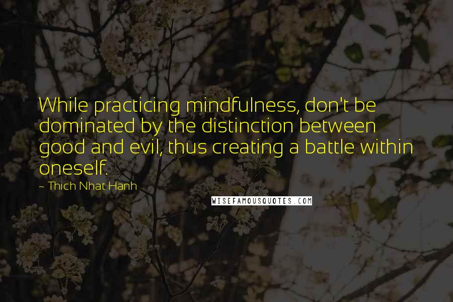 Thich Nhat Hanh Quotes: While practicing mindfulness, don't be dominated by the distinction between good and evil, thus creating a battle within oneself.