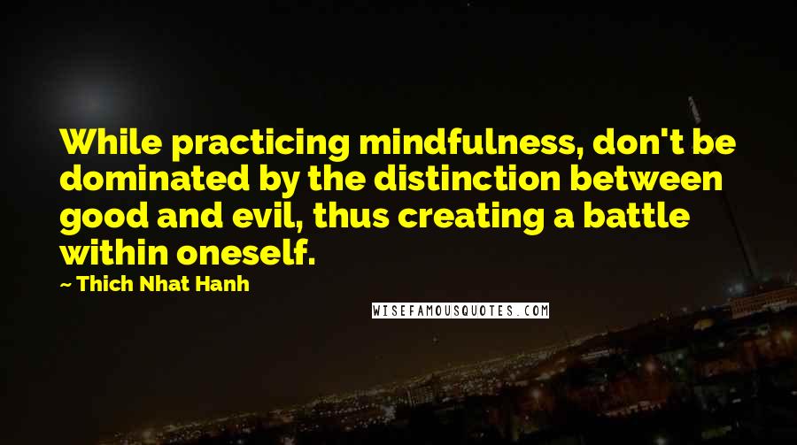 Thich Nhat Hanh Quotes: While practicing mindfulness, don't be dominated by the distinction between good and evil, thus creating a battle within oneself.