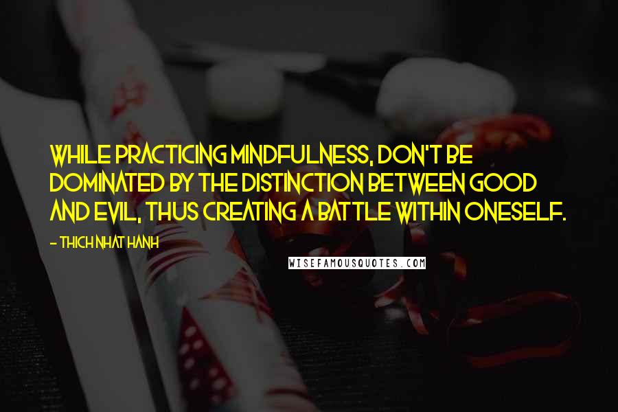 Thich Nhat Hanh Quotes: While practicing mindfulness, don't be dominated by the distinction between good and evil, thus creating a battle within oneself.