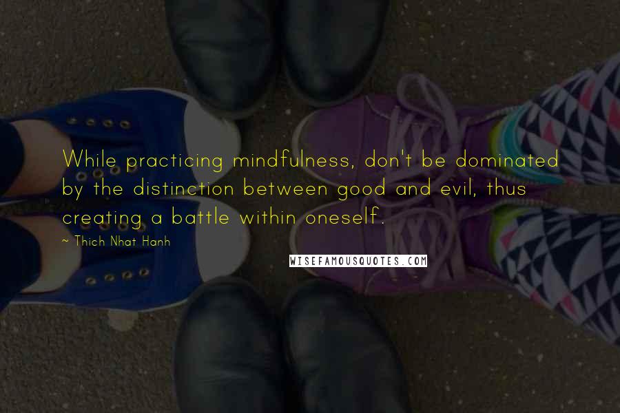 Thich Nhat Hanh Quotes: While practicing mindfulness, don't be dominated by the distinction between good and evil, thus creating a battle within oneself.