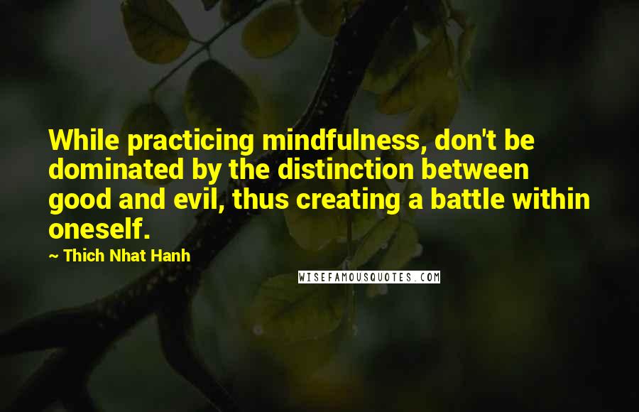 Thich Nhat Hanh Quotes: While practicing mindfulness, don't be dominated by the distinction between good and evil, thus creating a battle within oneself.