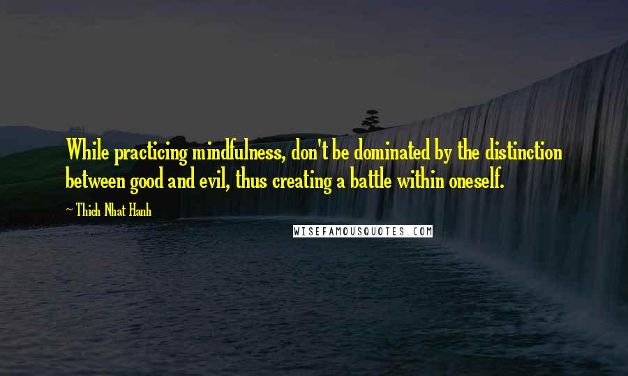 Thich Nhat Hanh Quotes: While practicing mindfulness, don't be dominated by the distinction between good and evil, thus creating a battle within oneself.