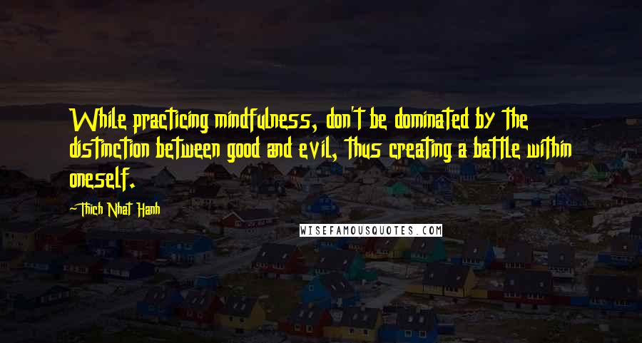 Thich Nhat Hanh Quotes: While practicing mindfulness, don't be dominated by the distinction between good and evil, thus creating a battle within oneself.