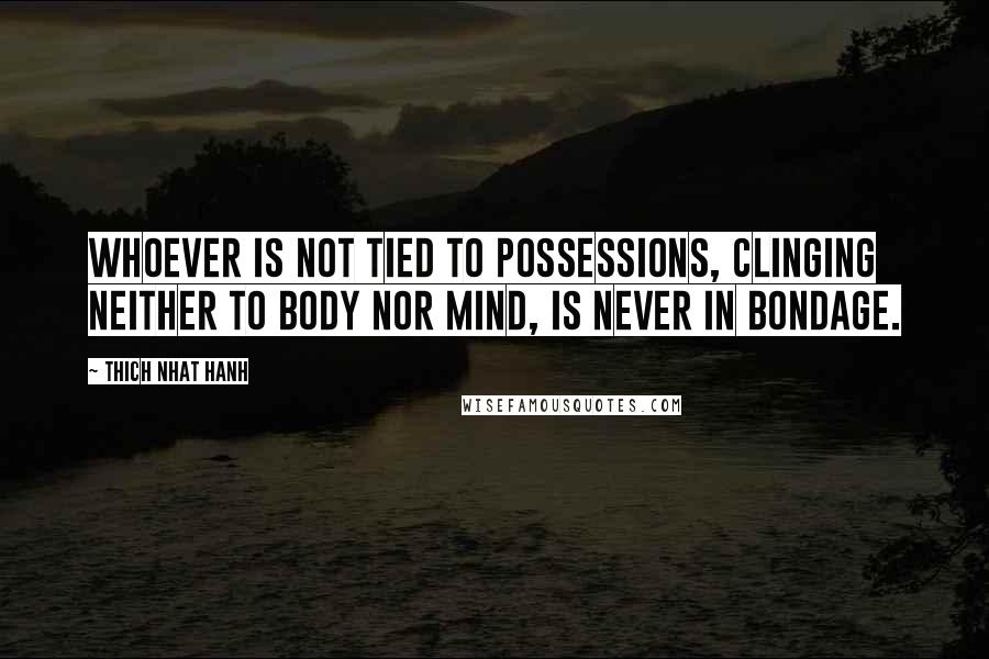 Thich Nhat Hanh Quotes: Whoever is not tied to possessions, clinging neither to body nor mind, is never in bondage.
