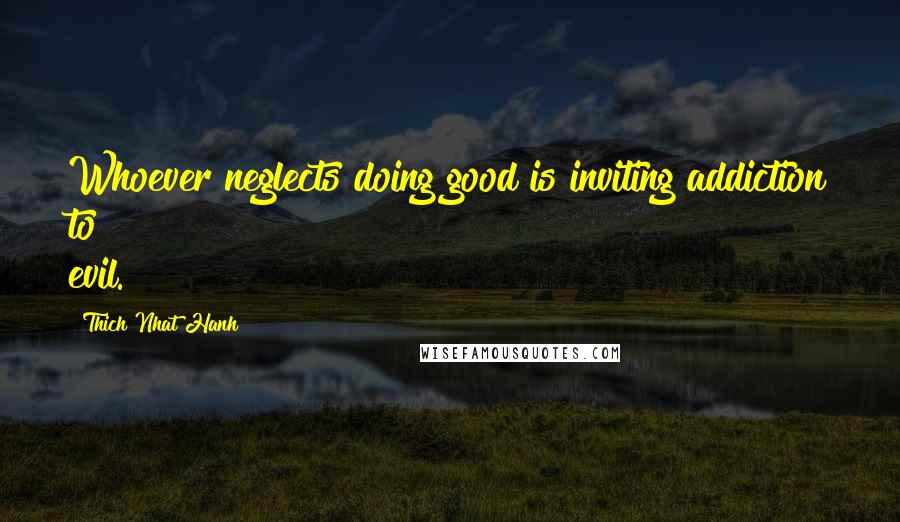 Thich Nhat Hanh Quotes: Whoever neglects doing good is inviting addiction to evil.