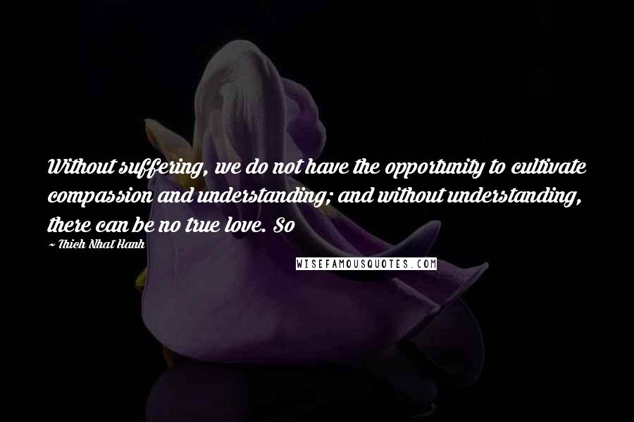 Thich Nhat Hanh Quotes: Without suffering, we do not have the opportunity to cultivate compassion and understanding; and without understanding, there can be no true love. So